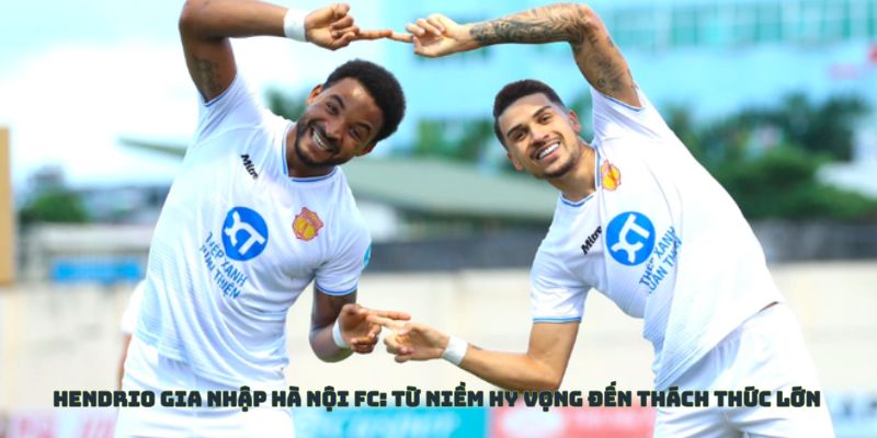 Hendrio gia nhập Hà Nội FC - Niềm hi vọng cũng như thách thức lớn